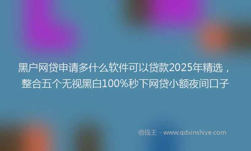 黑户网贷申请多什么软件可以贷款2025年精选，整合五个无视黑白100%秒下网贷小额夜间口子