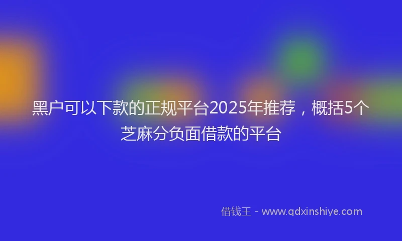 黑户可以下款的正规平台2025年推荐，概括5个芝麻分负面借款的平台