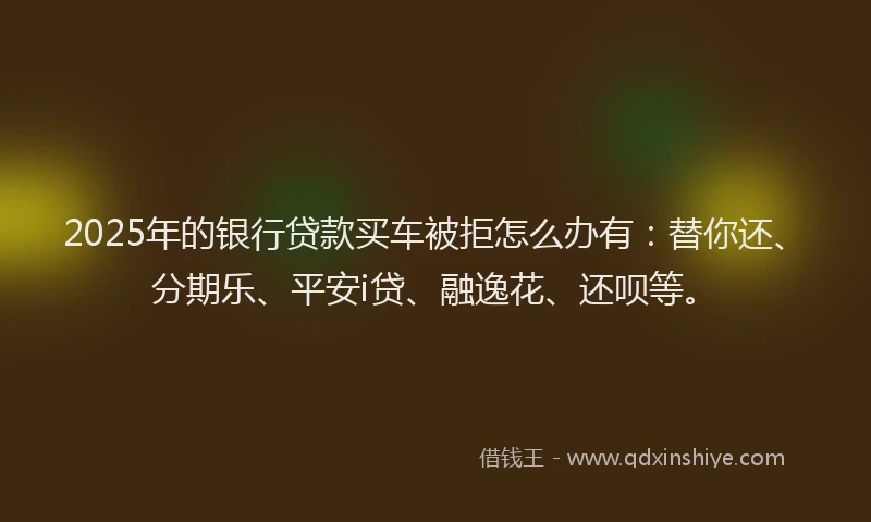2025年的银行贷款买车被拒怎么办有：替你还、分期乐、平安i贷、融逸花、还呗等。