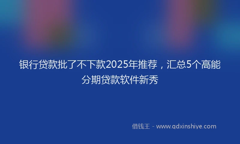 银行贷款批了不下款2025年推荐，汇总5个高能分期贷款软件新秀