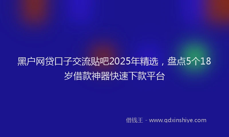 黑户网贷口子交流贴吧2025年精选，盘点5个18岁借款神器快速下款平台