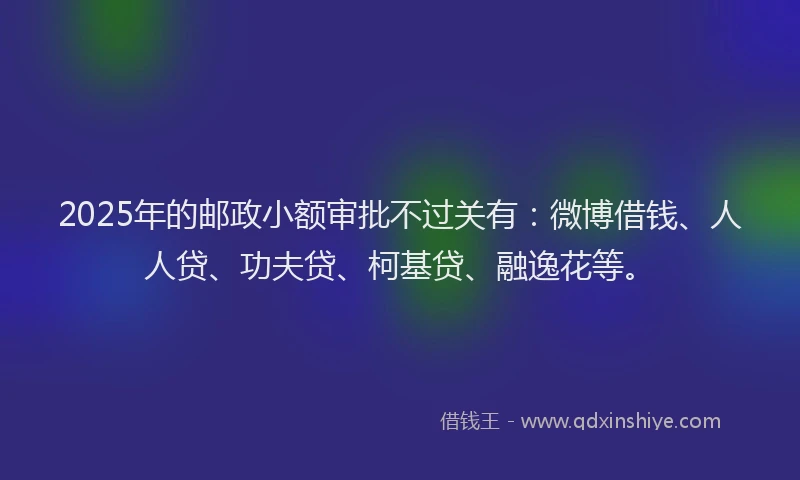 2025年的邮政小额审批不过关有：微博借钱、人人贷、功夫贷、柯基贷、融逸花等。