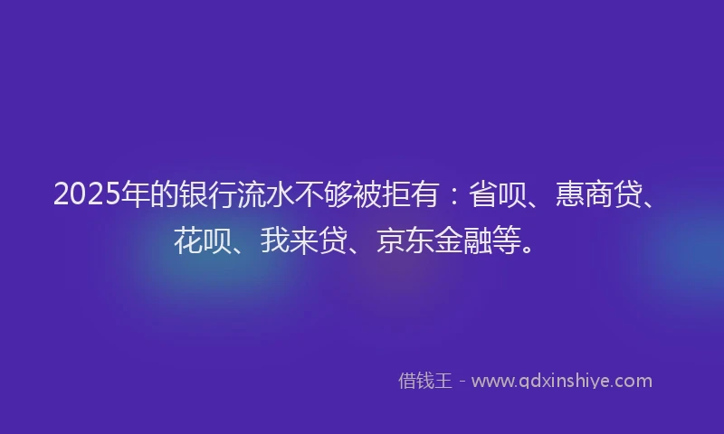 2025年的银行流水不够被拒有：省呗、惠商贷、花呗、我来贷、京东金融等。