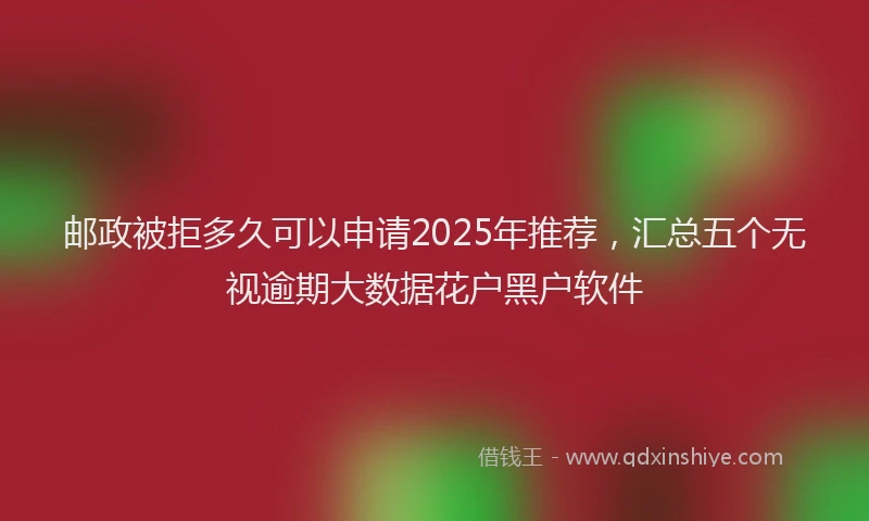 邮政被拒多久可以申请2025年推荐，汇总五个无视逾期大数据花户黑户软件