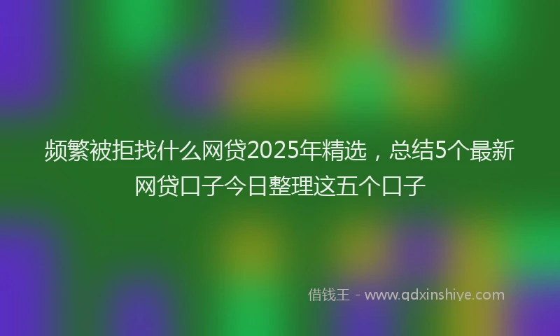 频繁被拒找什么网贷2025年精选，总结5个最新网贷口子今日整理这五个口子