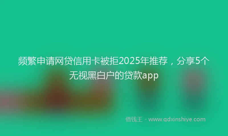 频繁申请网贷信用卡被拒2025年推荐，分享5个无视黑白户的贷款app