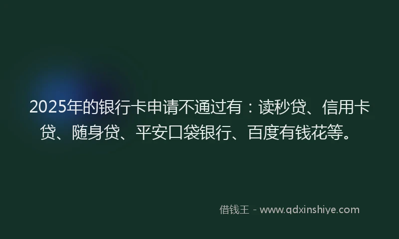 2025年的银行卡申请不通过有：读秒贷、信用卡贷、随身贷、平安口袋银行、百度有钱花等。