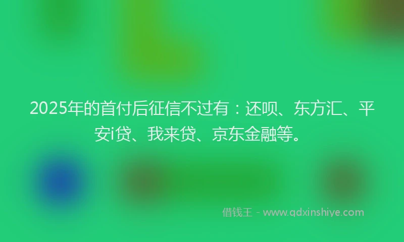 2025年的首付后征信不过有：还呗、东方汇、平安i贷、我来贷、京东金融等。