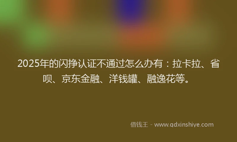 2025年的闪挣认证不通过怎么办有：拉卡拉、省呗、京东金融、洋钱罐、融逸花等。