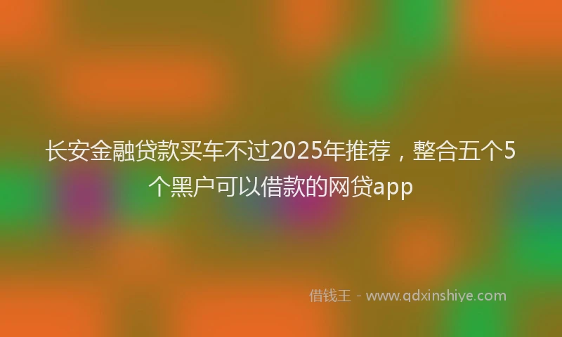 长安金融贷款买车不过2025年推荐，整合五个5个黑户可以借款的网贷app