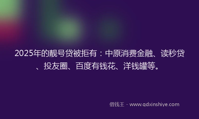 2025年的靓号贷被拒有：中原消费金融、读秒贷、投友圈、百度有钱花、洋钱罐等。