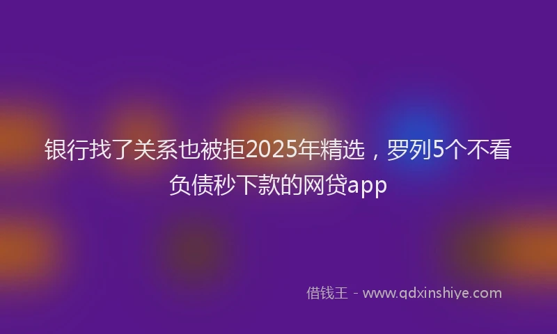 银行找了关系也被拒2025年精选，罗列5个不看负债秒下款的网贷app
