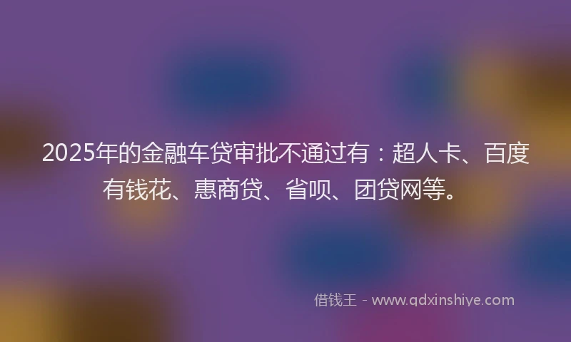 2025年的金融车贷审批不通过有：超人卡、百度有钱花、惠商贷、省呗、团贷网等。