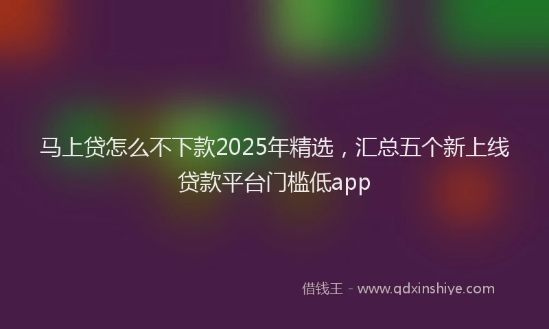 马上贷怎么不下款2025年精选，汇总五个新上线贷款平台门槛低app