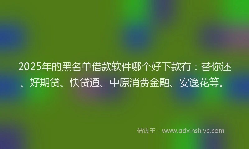 2025年的黑名单借款软件哪个好下款有：替你还、好期贷、快贷通、中原消费金融、安逸花等。
