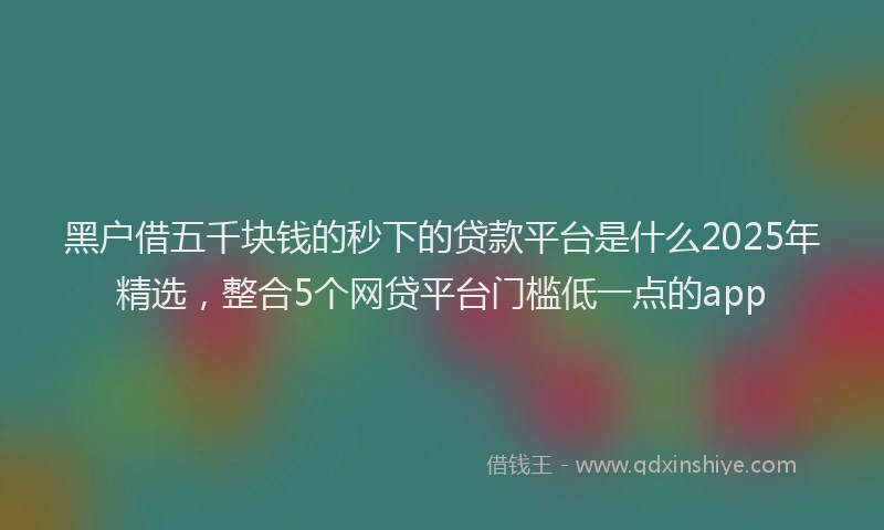 黑户借五千块钱的秒下的贷款平台是什么2025年精选，整合5个网贷平台门槛低一点的app