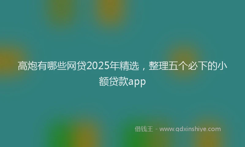 高炮有哪些网贷2025年精选，整理五个必下的小额贷款app