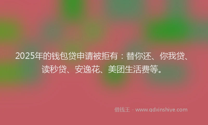2025年的钱包贷申请被拒有：替你还、你我贷、读秒贷、安逸花、美团生活费等。