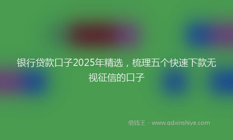 银行贷款口子2025年精选，梳理五个快速下款无视征信的口子