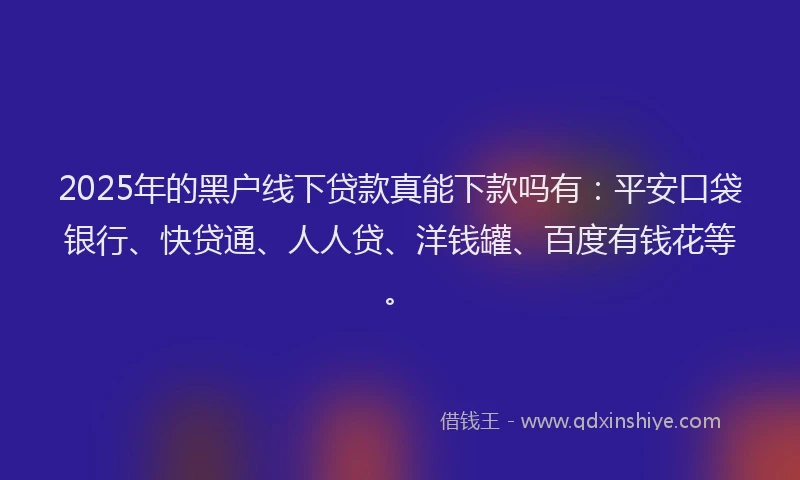 2025年的黑户线下贷款真能下款吗有：平安口袋银行、快贷通、人人贷、洋钱罐、百度有钱花等。