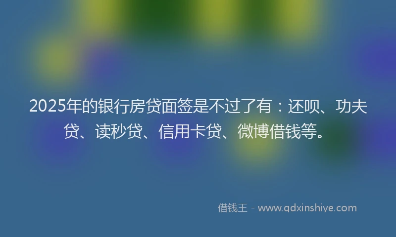 2025年的银行房贷面签是不过了有：还呗、功夫贷、读秒贷、信用卡贷、微博借钱等。