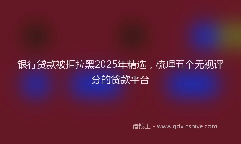 银行贷款被拒拉黑2025年精选，梳理五个无视评分的贷款平台