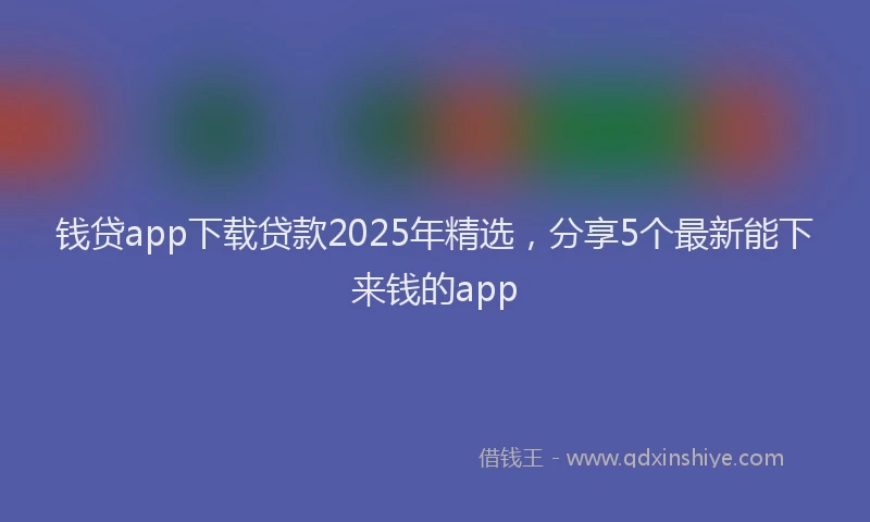 钱贷app下载贷款2025年精选，分享5个最新能下来钱的app