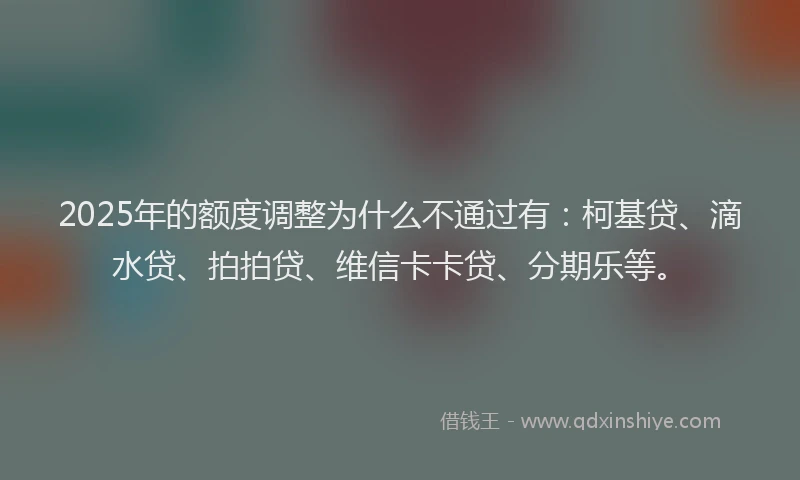 2025年的额度调整为什么不通过有：柯基贷、滴水贷、拍拍贷、维信卡卡贷、分期乐等。