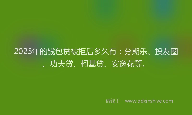 2025年的钱包贷被拒后多久有：分期乐、投友圈、功夫贷、柯基贷、安逸花等。