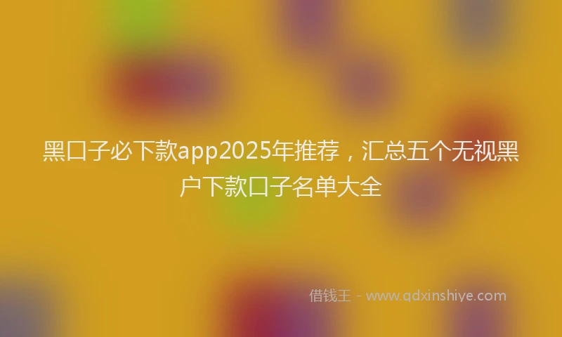 黑口子必下款app2025年推荐，汇总五个无视黑户下款口子名单大全
