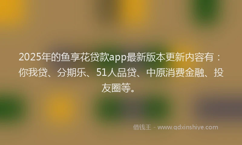 2025年的鱼享花贷款app最新版本更新内容有：你我贷、分期乐、51人品贷、中原消费金融、投友圈等。