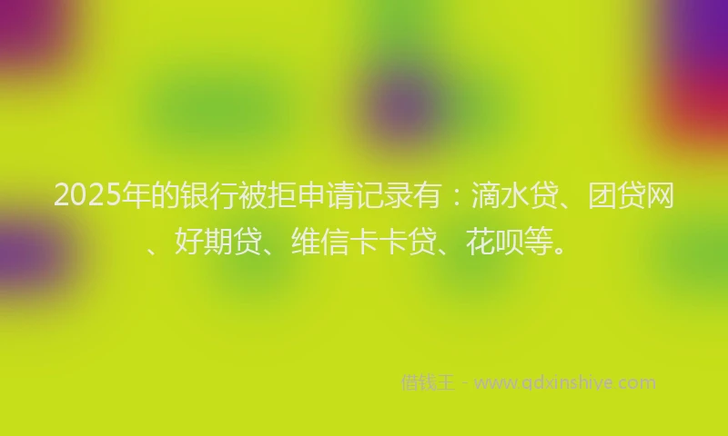 2025年的银行被拒申请记录有：滴水贷、团贷网、好期贷、维信卡卡贷、花呗等。