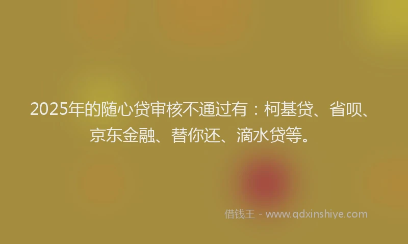 2025年的随心贷审核不通过有：柯基贷、省呗、京东金融、替你还、滴水贷等。