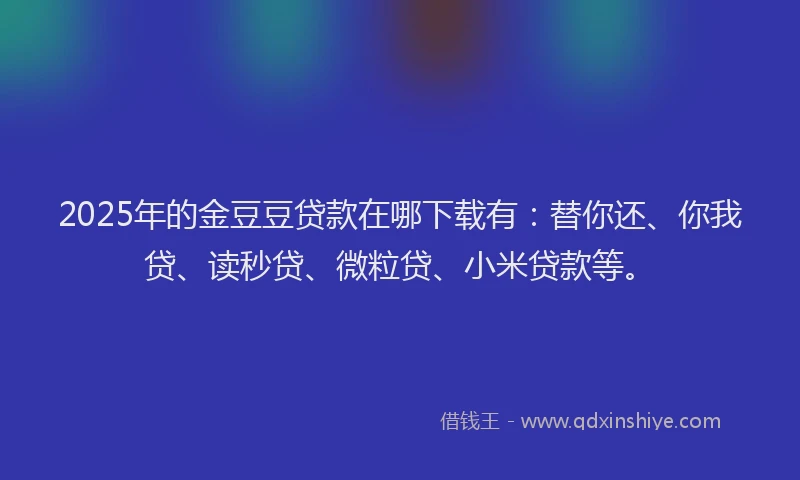 2025年的金豆豆贷款在哪下载有：替你还、你我贷、读秒贷、微粒贷、小米贷款等。