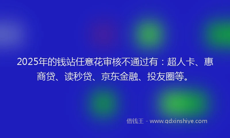 2025年的钱站任意花审核不通过有：超人卡、惠商贷、读秒贷、京东金融、投友圈等。