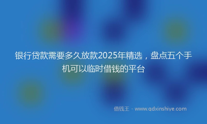 银行贷款需要多久放款2025年精选，盘点五个手机可以临时借钱的平台