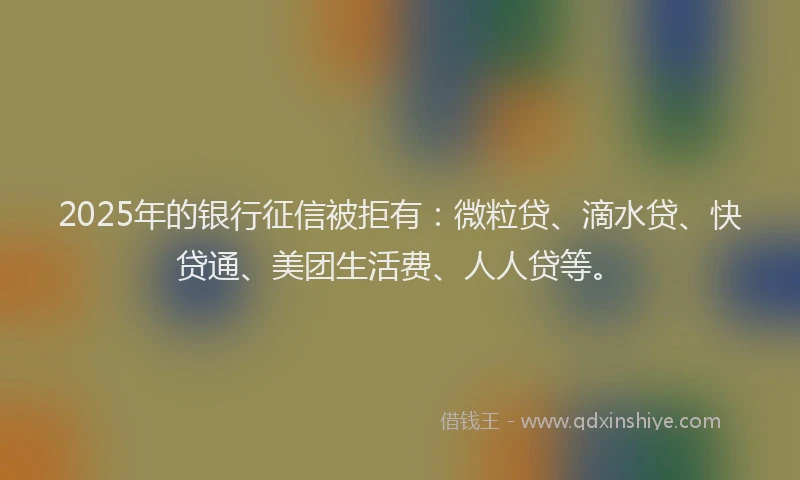 2025年的银行征信被拒有：微粒贷、滴水贷、快贷通、美团生活费、人人贷等。