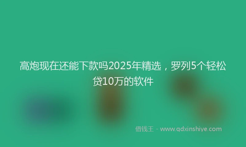 高炮现在还能下款吗2025年精选，罗列5个轻松贷10万的软件