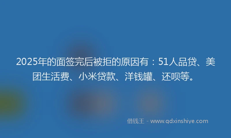 2025年的面签完后被拒的原因有：51人品贷、美团生活费、小米贷款、洋钱罐、还呗等。