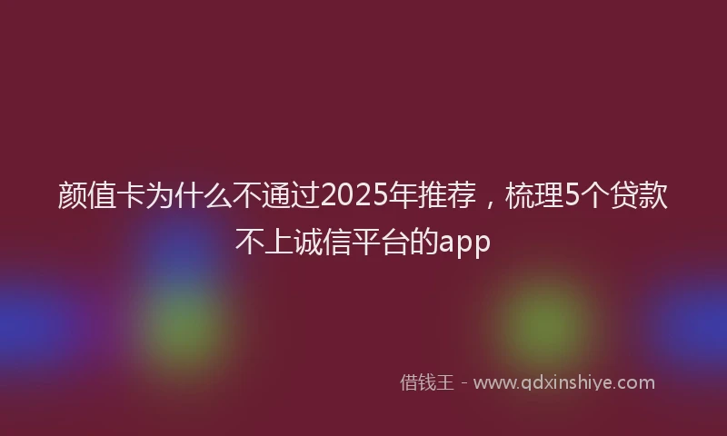 颜值卡为什么不通过2025年推荐，梳理5个贷款不上诚信平台的app