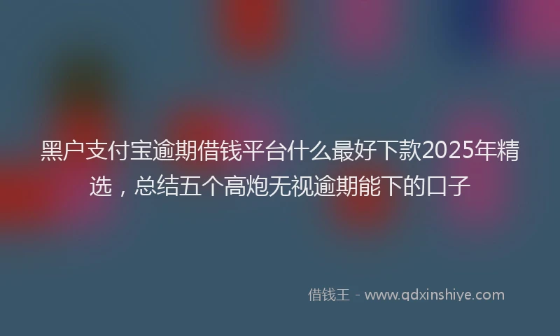 黑户支付宝逾期借钱平台什么最好下款2025年精选，总结五个高炮无视逾期能下的口子