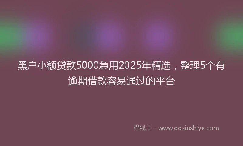 黑户小额贷款5000急用2025年精选，整理5个有逾期借款容易通过的平台