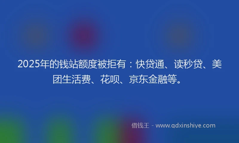 2025年的钱站额度被拒有：快贷通、读秒贷、美团生活费、花呗、京东金融等。