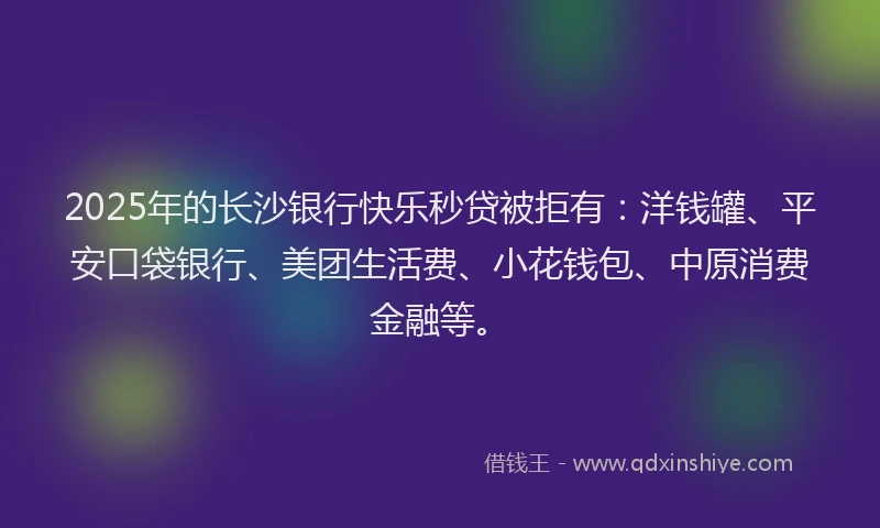 2025年的长沙银行快乐秒贷被拒有：洋钱罐、平安口袋银行、美团生活费、小花钱包、中原消费金融等。