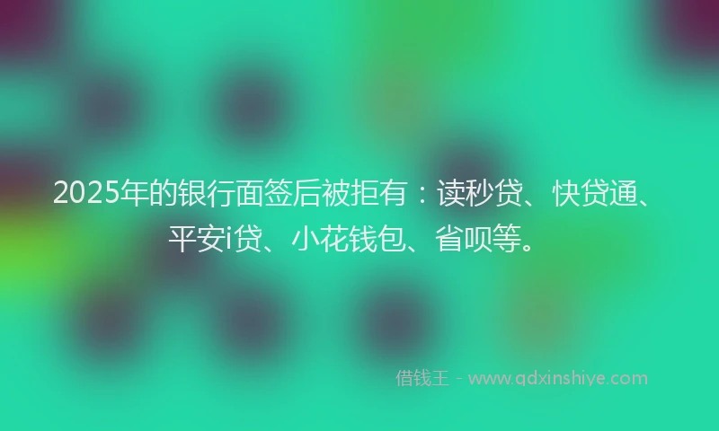 2025年的银行面签后被拒有：读秒贷、快贷通、平安i贷、小花钱包、省呗等。