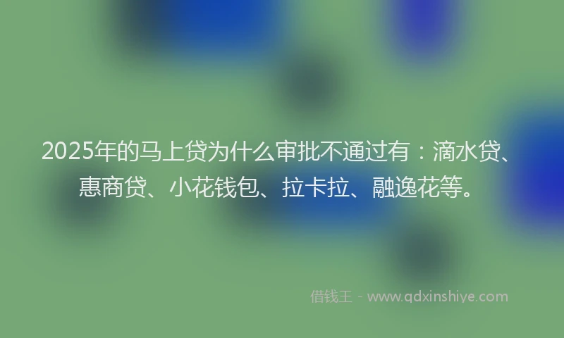 2025年的马上贷为什么审批不通过有：滴水贷、惠商贷、小花钱包、拉卡拉、融逸花等。