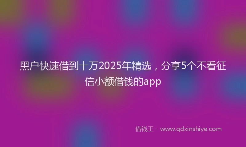 黑户快速借到十万2025年精选，分享5个不看征信小额借钱的app