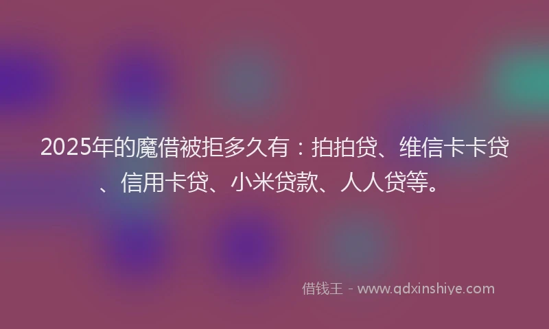 2025年的魔借被拒多久有：拍拍贷、维信卡卡贷、信用卡贷、小米贷款、人人贷等。