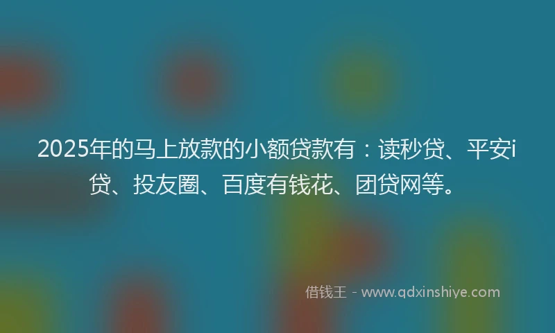 2025年的马上放款的小额贷款有：读秒贷、平安i贷、投友圈、百度有钱花、团贷网等。