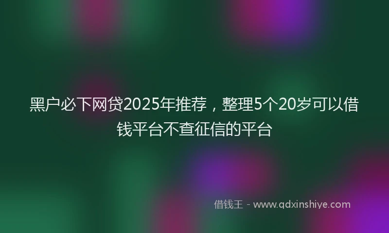 黑户必下网贷2025年推荐，整理5个20岁可以借钱平台不查征信的平台